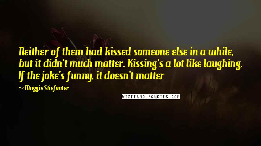 Maggie Stiefvater Quotes: Neither of them had kissed someone else in a while, but it didn't much matter. Kissing's a lot like laughing. If the joke's funny, it doesn't matter