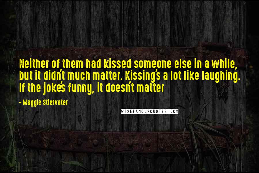 Maggie Stiefvater Quotes: Neither of them had kissed someone else in a while, but it didn't much matter. Kissing's a lot like laughing. If the joke's funny, it doesn't matter