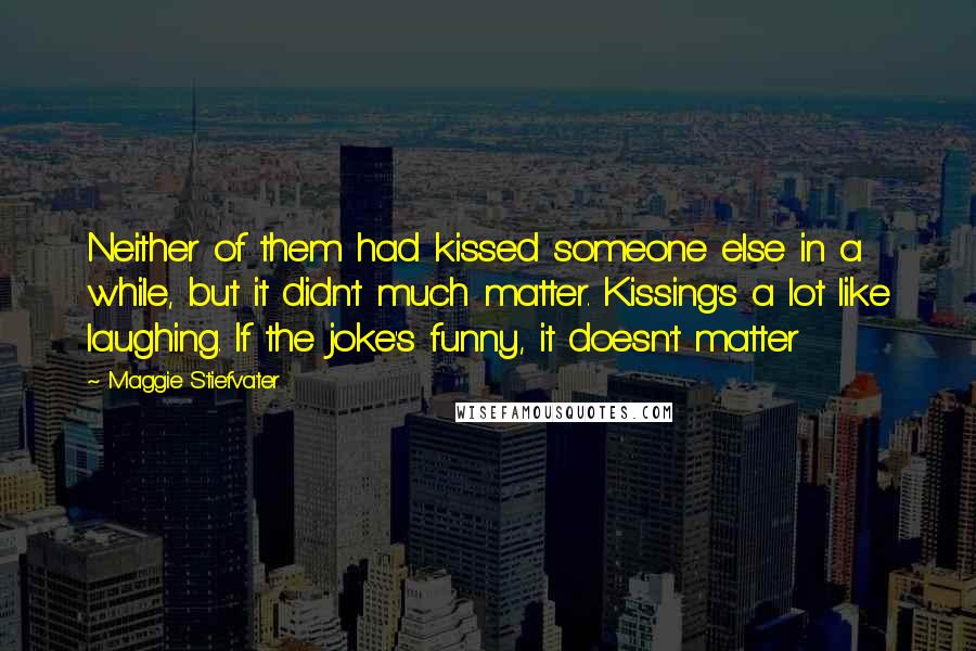 Maggie Stiefvater Quotes: Neither of them had kissed someone else in a while, but it didn't much matter. Kissing's a lot like laughing. If the joke's funny, it doesn't matter