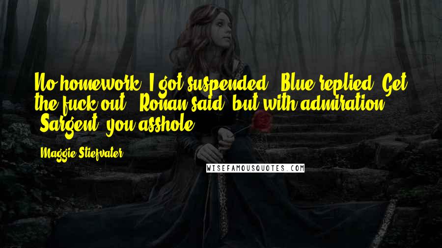 Maggie Stiefvater Quotes: No homework. I got suspended," Blue replied."Get the fuck out," Ronan said, but with admiration. "Sargent, you asshole.