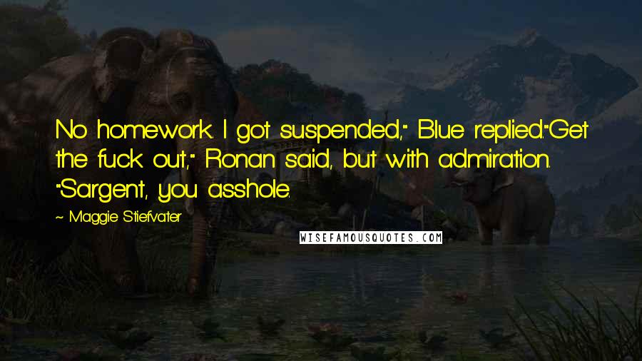 Maggie Stiefvater Quotes: No homework. I got suspended," Blue replied."Get the fuck out," Ronan said, but with admiration. "Sargent, you asshole.