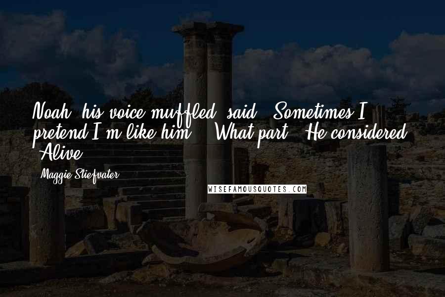 Maggie Stiefvater Quotes: Noah, his voice muffled, said, "Sometimes I pretend I'm like him." "What part?" He considered. "Alive.