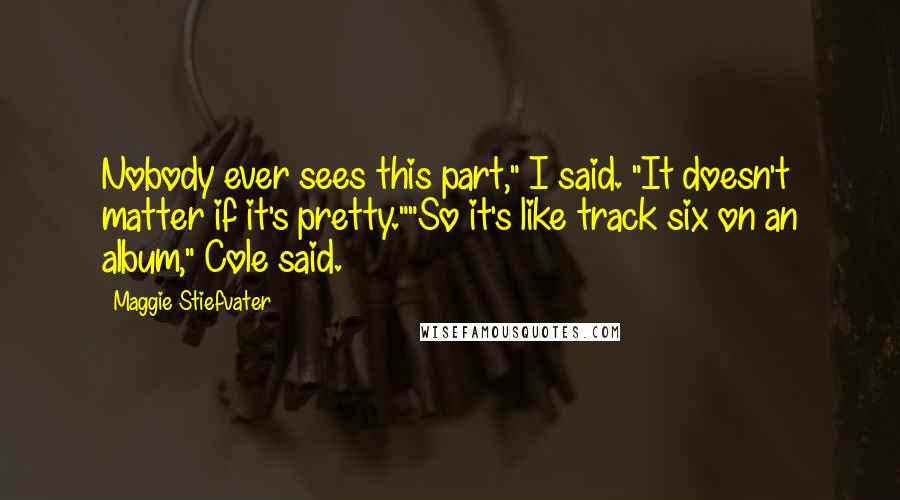 Maggie Stiefvater Quotes: Nobody ever sees this part," I said. "It doesn't matter if it's pretty.""So it's like track six on an album," Cole said.