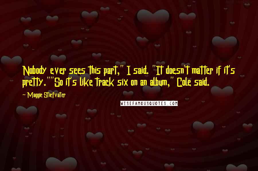 Maggie Stiefvater Quotes: Nobody ever sees this part," I said. "It doesn't matter if it's pretty.""So it's like track six on an album," Cole said.