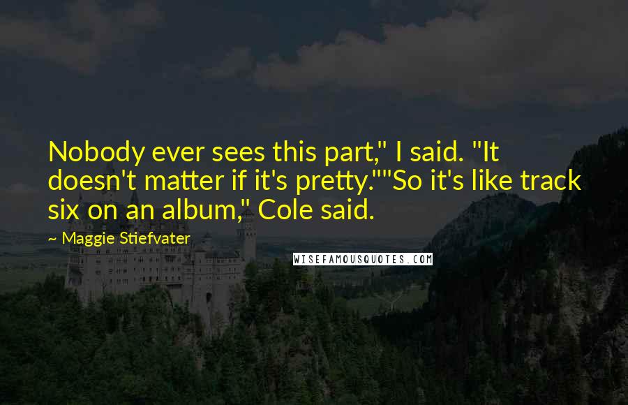 Maggie Stiefvater Quotes: Nobody ever sees this part," I said. "It doesn't matter if it's pretty.""So it's like track six on an album," Cole said.