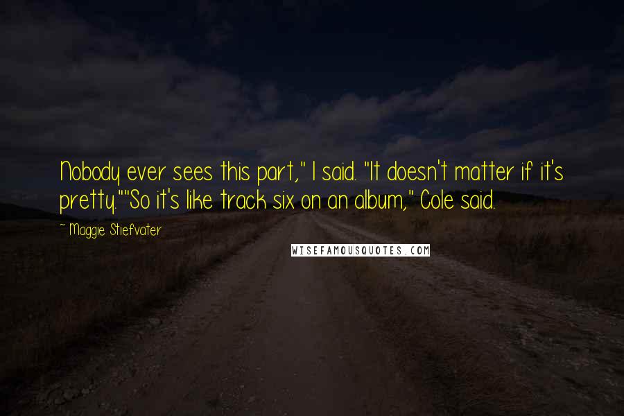 Maggie Stiefvater Quotes: Nobody ever sees this part," I said. "It doesn't matter if it's pretty.""So it's like track six on an album," Cole said.