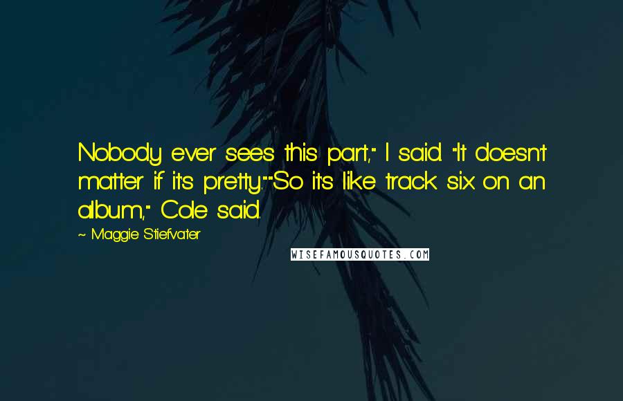 Maggie Stiefvater Quotes: Nobody ever sees this part," I said. "It doesn't matter if it's pretty.""So it's like track six on an album," Cole said.