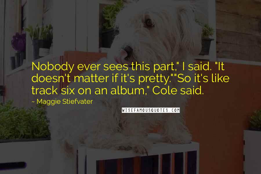 Maggie Stiefvater Quotes: Nobody ever sees this part," I said. "It doesn't matter if it's pretty.""So it's like track six on an album," Cole said.