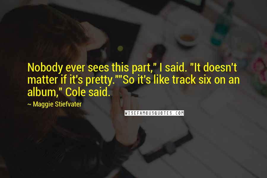 Maggie Stiefvater Quotes: Nobody ever sees this part," I said. "It doesn't matter if it's pretty.""So it's like track six on an album," Cole said.