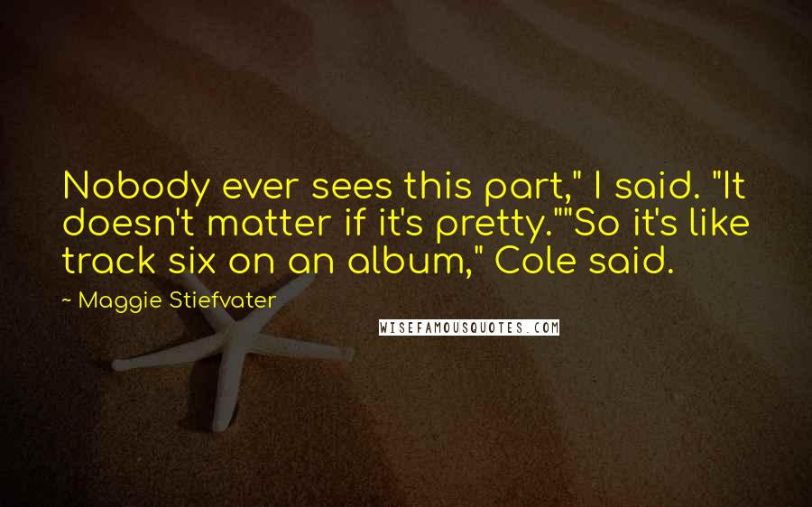 Maggie Stiefvater Quotes: Nobody ever sees this part," I said. "It doesn't matter if it's pretty.""So it's like track six on an album," Cole said.