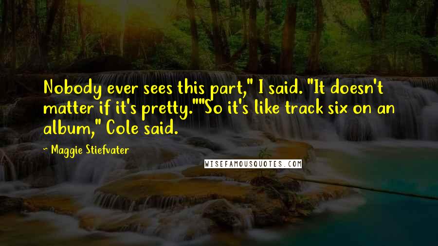 Maggie Stiefvater Quotes: Nobody ever sees this part," I said. "It doesn't matter if it's pretty.""So it's like track six on an album," Cole said.