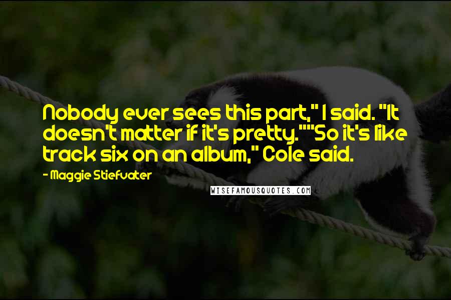 Maggie Stiefvater Quotes: Nobody ever sees this part," I said. "It doesn't matter if it's pretty.""So it's like track six on an album," Cole said.