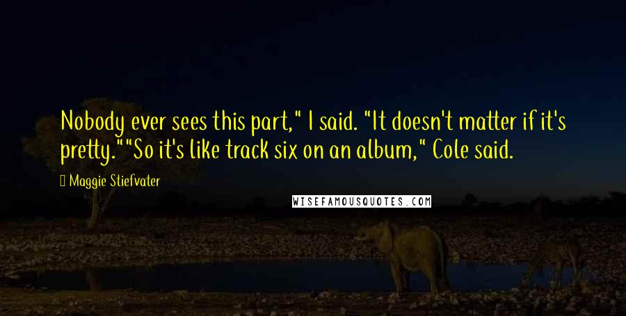 Maggie Stiefvater Quotes: Nobody ever sees this part," I said. "It doesn't matter if it's pretty.""So it's like track six on an album," Cole said.