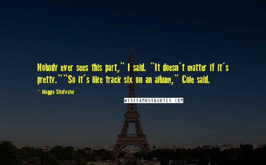 Maggie Stiefvater Quotes: Nobody ever sees this part," I said. "It doesn't matter if it's pretty.""So it's like track six on an album," Cole said.