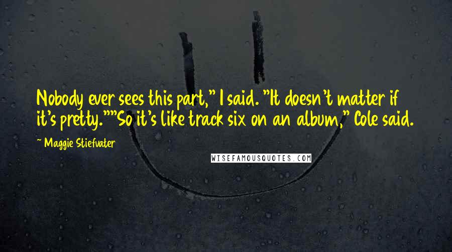 Maggie Stiefvater Quotes: Nobody ever sees this part," I said. "It doesn't matter if it's pretty.""So it's like track six on an album," Cole said.