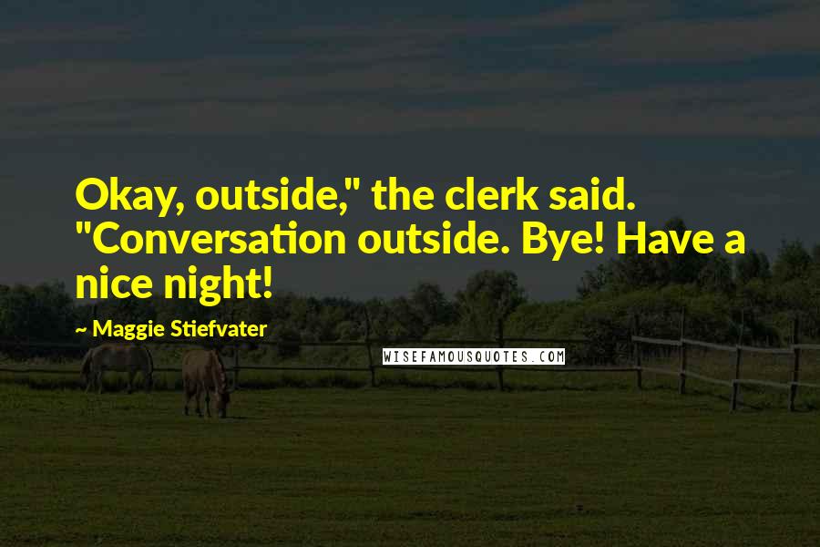 Maggie Stiefvater Quotes: Okay, outside," the clerk said. "Conversation outside. Bye! Have a nice night!