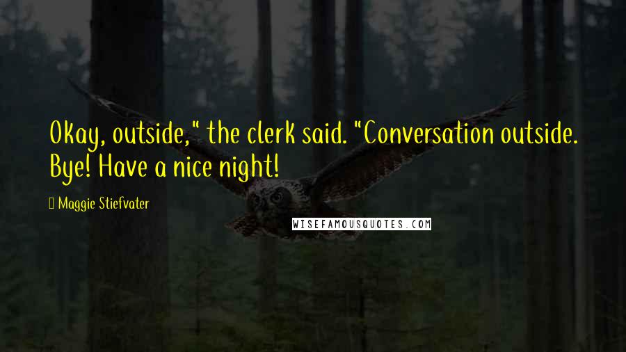 Maggie Stiefvater Quotes: Okay, outside," the clerk said. "Conversation outside. Bye! Have a nice night!