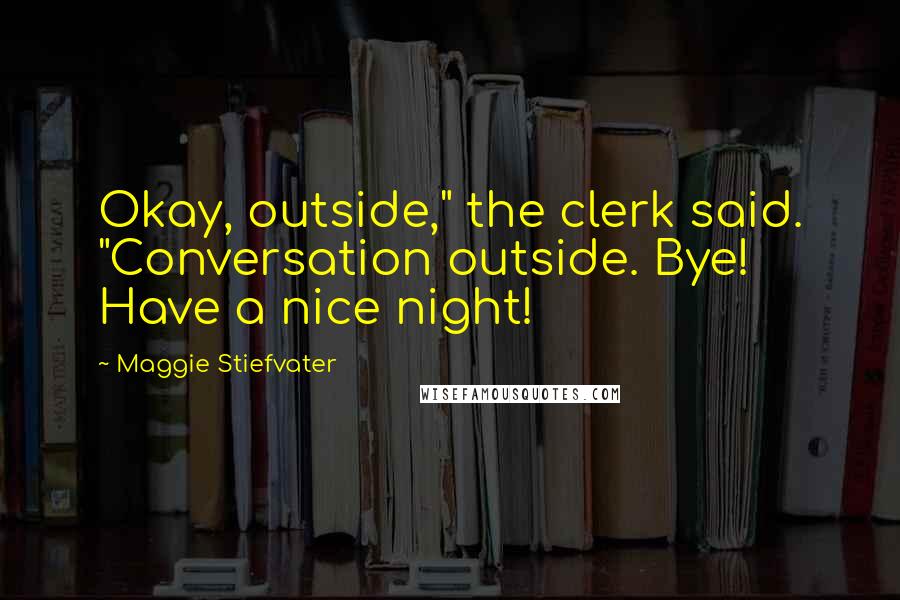 Maggie Stiefvater Quotes: Okay, outside," the clerk said. "Conversation outside. Bye! Have a nice night!