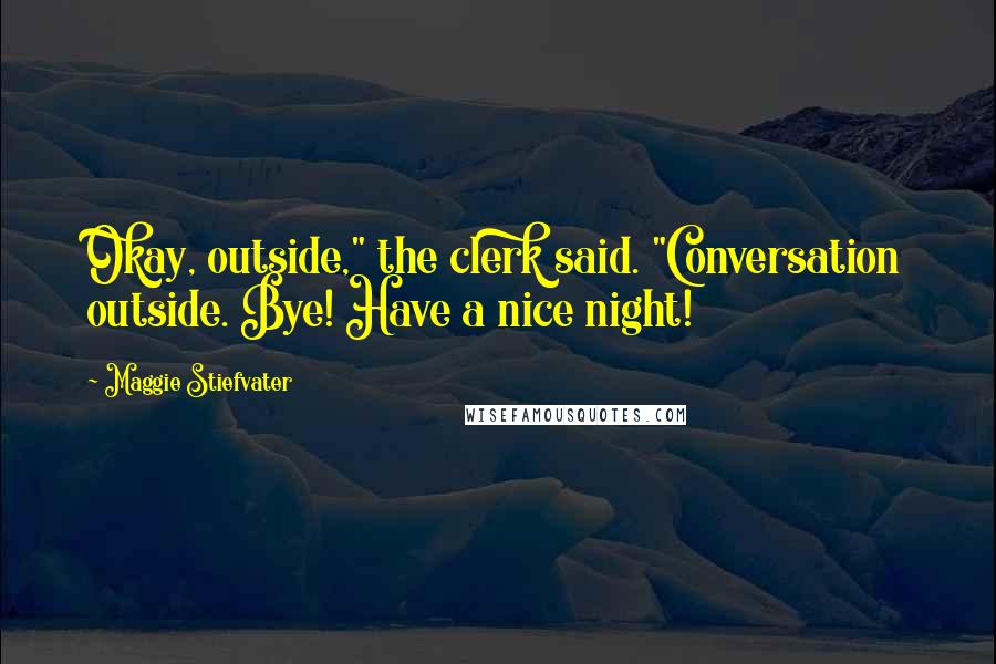 Maggie Stiefvater Quotes: Okay, outside," the clerk said. "Conversation outside. Bye! Have a nice night!