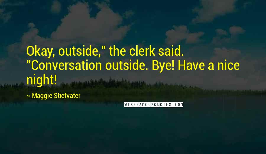 Maggie Stiefvater Quotes: Okay, outside," the clerk said. "Conversation outside. Bye! Have a nice night!