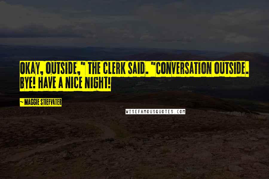 Maggie Stiefvater Quotes: Okay, outside," the clerk said. "Conversation outside. Bye! Have a nice night!