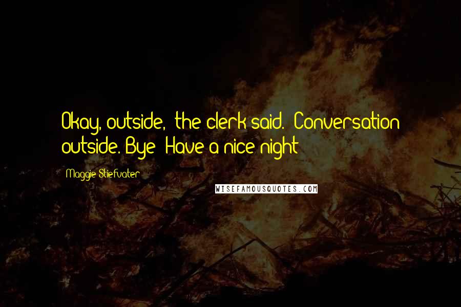 Maggie Stiefvater Quotes: Okay, outside," the clerk said. "Conversation outside. Bye! Have a nice night!