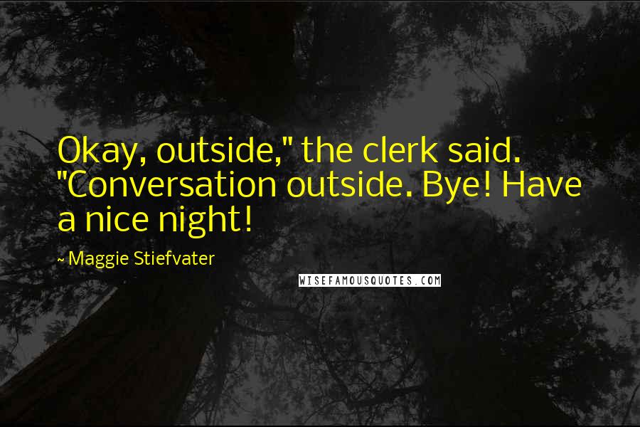 Maggie Stiefvater Quotes: Okay, outside," the clerk said. "Conversation outside. Bye! Have a nice night!