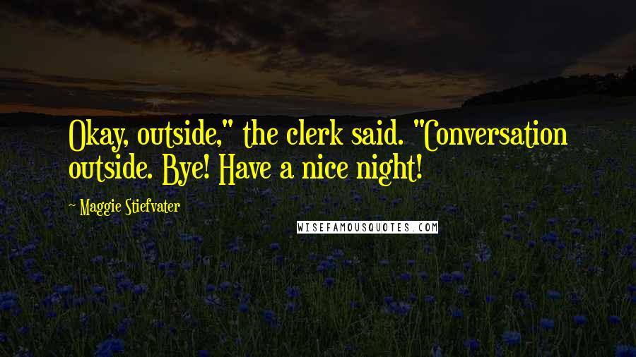 Maggie Stiefvater Quotes: Okay, outside," the clerk said. "Conversation outside. Bye! Have a nice night!
