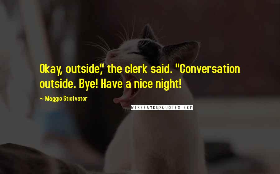 Maggie Stiefvater Quotes: Okay, outside," the clerk said. "Conversation outside. Bye! Have a nice night!