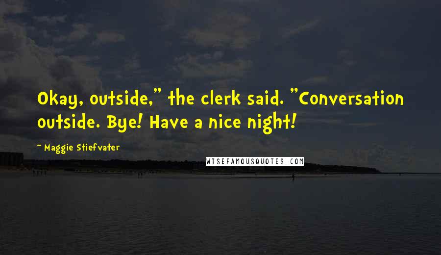 Maggie Stiefvater Quotes: Okay, outside," the clerk said. "Conversation outside. Bye! Have a nice night!