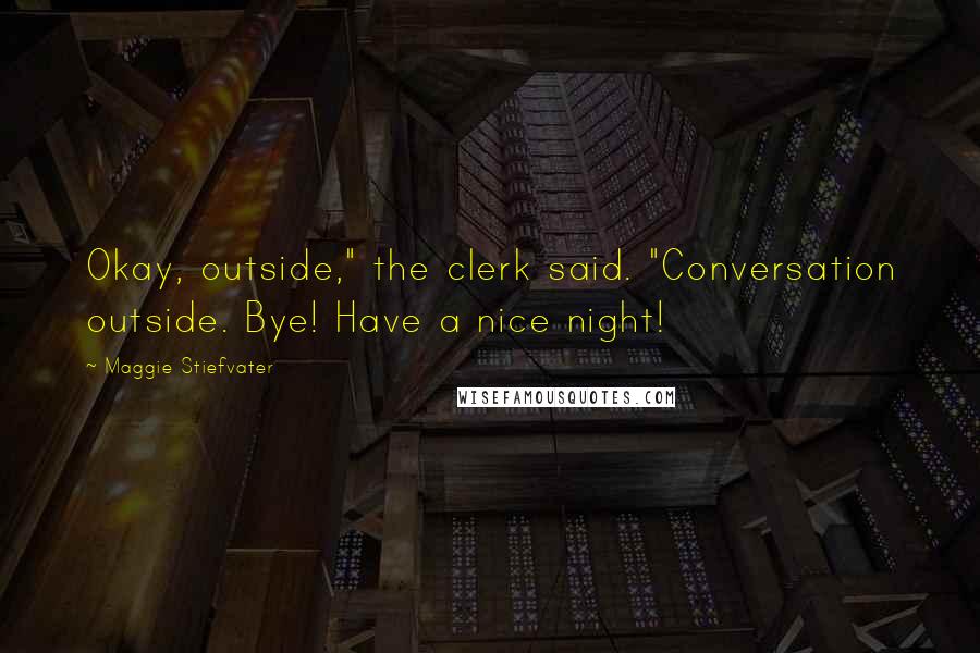 Maggie Stiefvater Quotes: Okay, outside," the clerk said. "Conversation outside. Bye! Have a nice night!