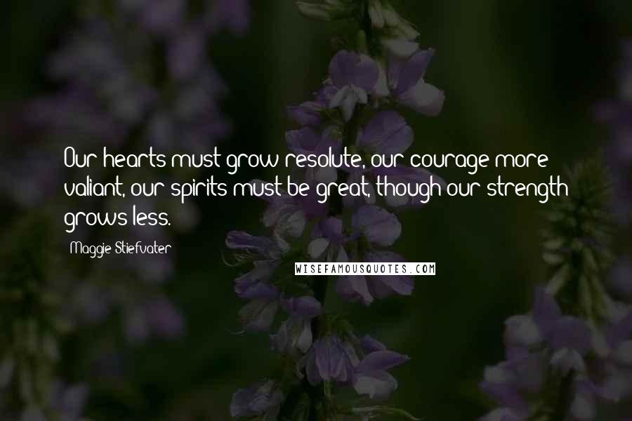 Maggie Stiefvater Quotes: Our hearts must grow resolute, our courage more valiant, our spirits must be great, though our strength grows less.