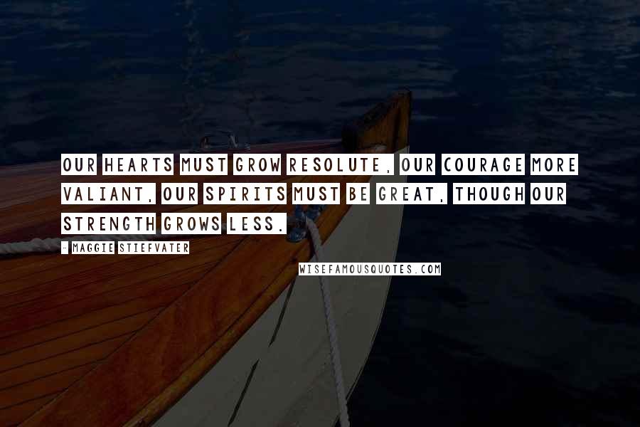 Maggie Stiefvater Quotes: Our hearts must grow resolute, our courage more valiant, our spirits must be great, though our strength grows less.