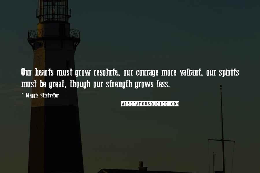 Maggie Stiefvater Quotes: Our hearts must grow resolute, our courage more valiant, our spirits must be great, though our strength grows less.