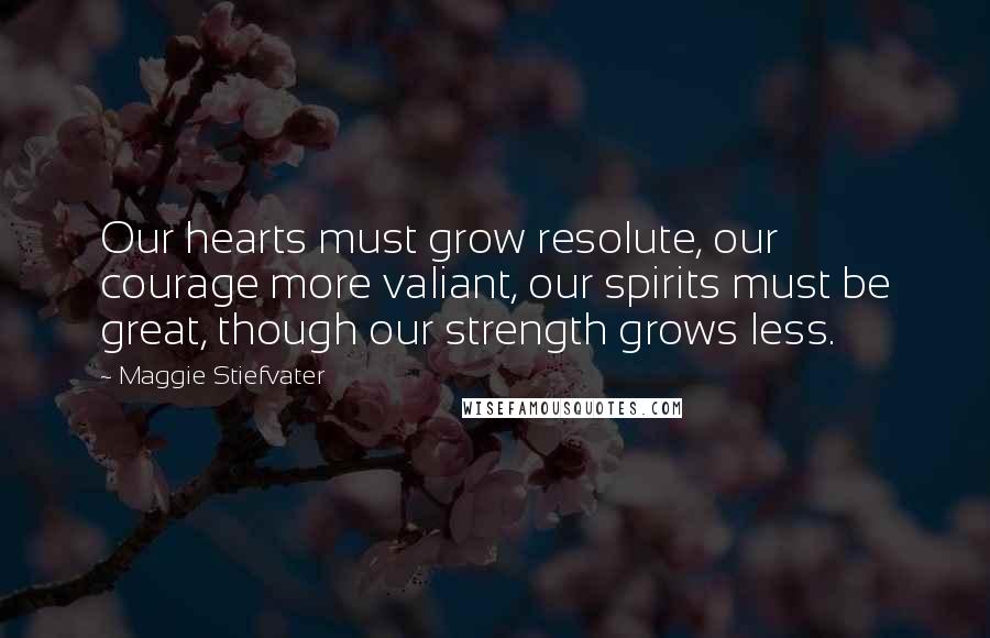 Maggie Stiefvater Quotes: Our hearts must grow resolute, our courage more valiant, our spirits must be great, though our strength grows less.