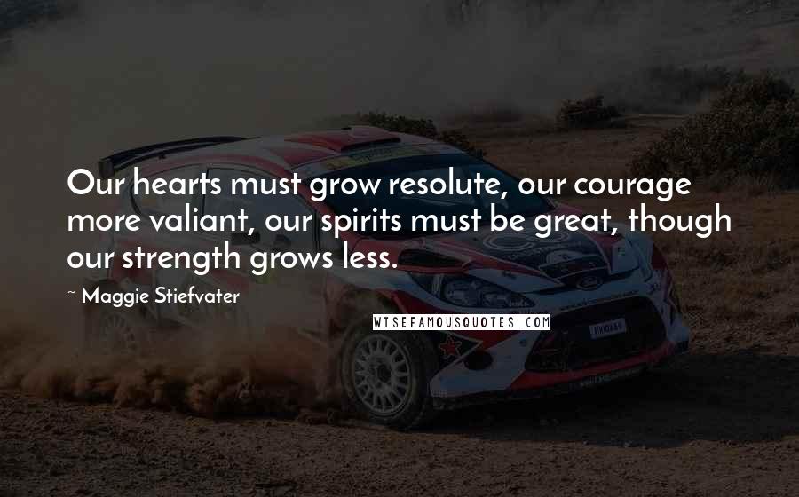 Maggie Stiefvater Quotes: Our hearts must grow resolute, our courage more valiant, our spirits must be great, though our strength grows less.