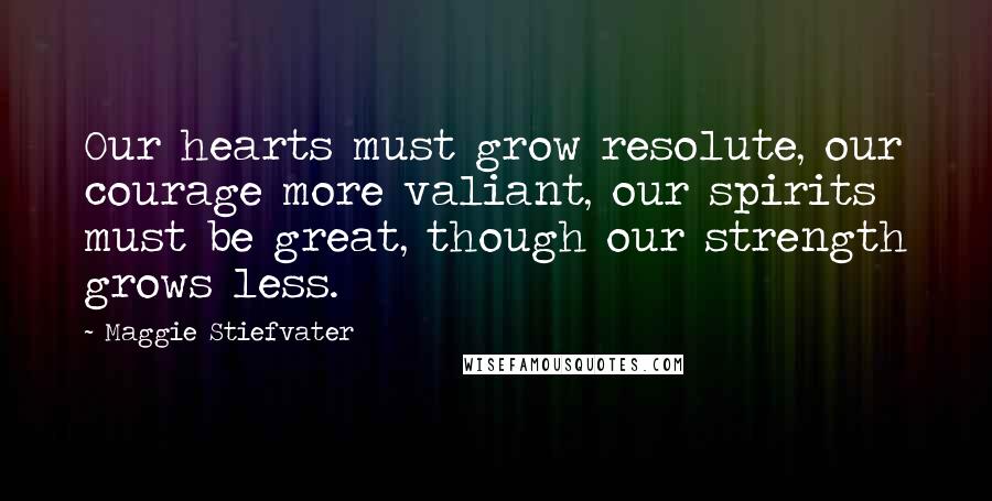 Maggie Stiefvater Quotes: Our hearts must grow resolute, our courage more valiant, our spirits must be great, though our strength grows less.
