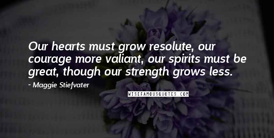 Maggie Stiefvater Quotes: Our hearts must grow resolute, our courage more valiant, our spirits must be great, though our strength grows less.