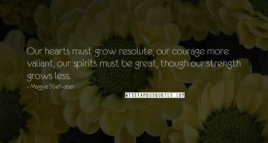 Maggie Stiefvater Quotes: Our hearts must grow resolute, our courage more valiant, our spirits must be great, though our strength grows less.