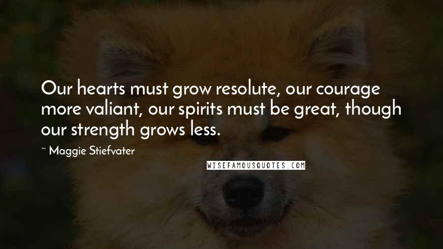 Maggie Stiefvater Quotes: Our hearts must grow resolute, our courage more valiant, our spirits must be great, though our strength grows less.