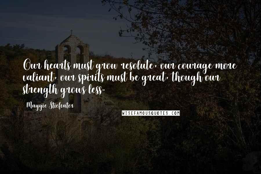 Maggie Stiefvater Quotes: Our hearts must grow resolute, our courage more valiant, our spirits must be great, though our strength grows less.