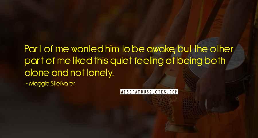 Maggie Stiefvater Quotes: Part of me wanted him to be awake, but the other part of me liked this quiet feeling of being both alone and not lonely.