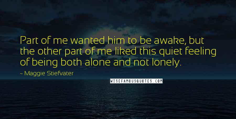 Maggie Stiefvater Quotes: Part of me wanted him to be awake, but the other part of me liked this quiet feeling of being both alone and not lonely.