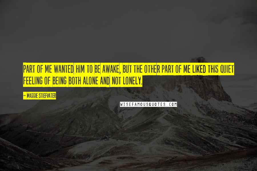 Maggie Stiefvater Quotes: Part of me wanted him to be awake, but the other part of me liked this quiet feeling of being both alone and not lonely.