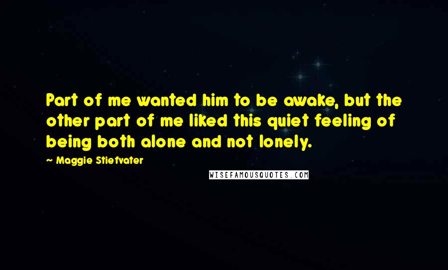 Maggie Stiefvater Quotes: Part of me wanted him to be awake, but the other part of me liked this quiet feeling of being both alone and not lonely.