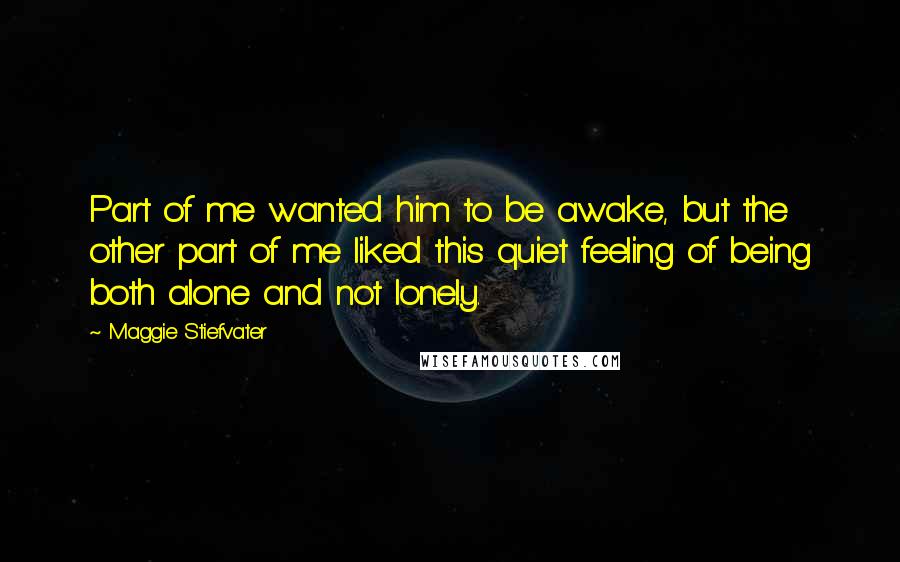 Maggie Stiefvater Quotes: Part of me wanted him to be awake, but the other part of me liked this quiet feeling of being both alone and not lonely.