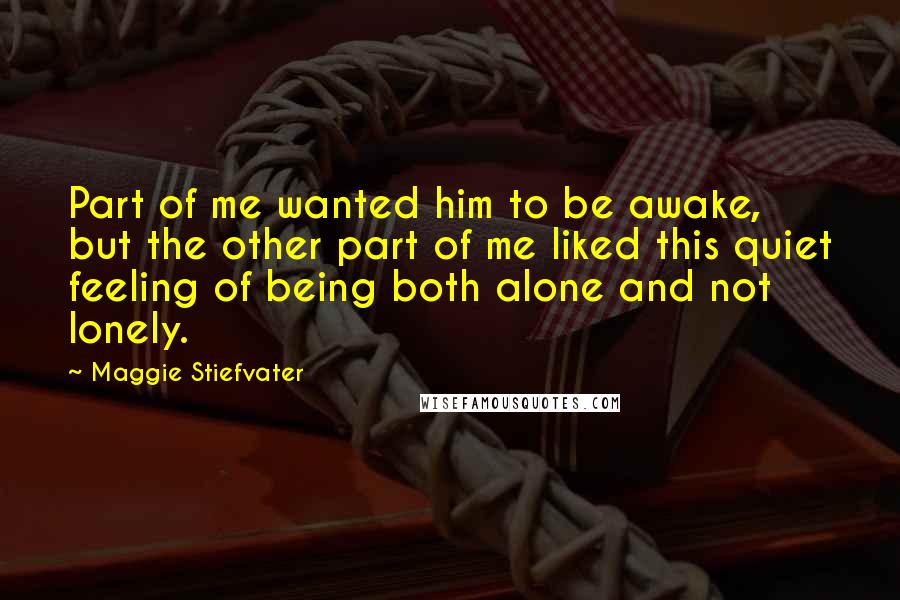 Maggie Stiefvater Quotes: Part of me wanted him to be awake, but the other part of me liked this quiet feeling of being both alone and not lonely.