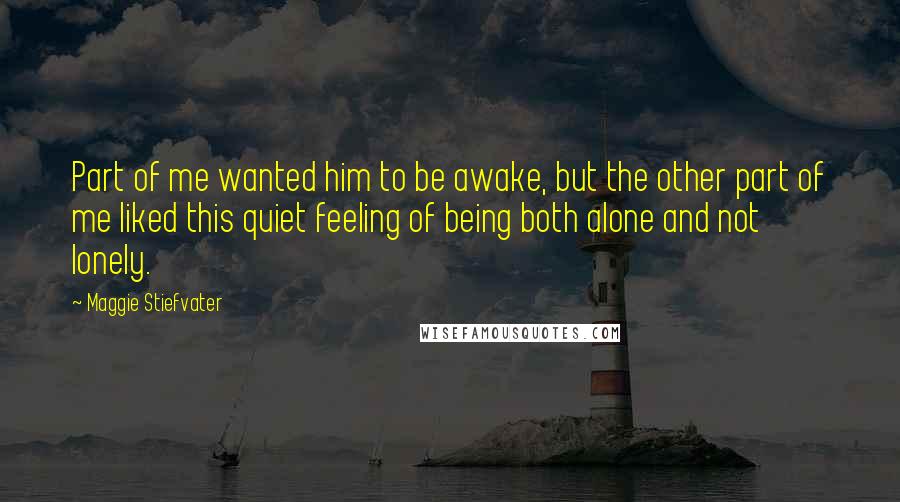 Maggie Stiefvater Quotes: Part of me wanted him to be awake, but the other part of me liked this quiet feeling of being both alone and not lonely.