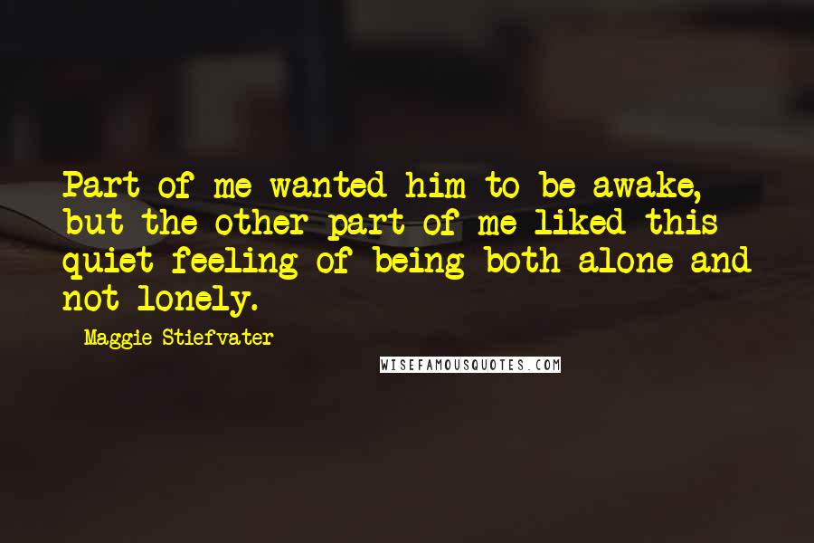 Maggie Stiefvater Quotes: Part of me wanted him to be awake, but the other part of me liked this quiet feeling of being both alone and not lonely.