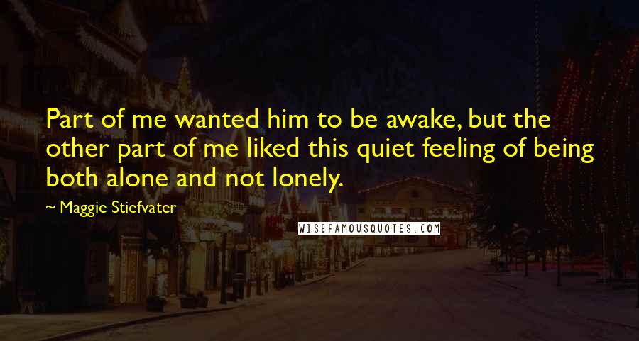 Maggie Stiefvater Quotes: Part of me wanted him to be awake, but the other part of me liked this quiet feeling of being both alone and not lonely.